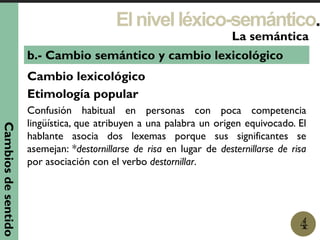 Elnivelléxico-semántico.
1
La semántica
4
b.- Cambio semántico y cambio lexicológico
Cambio lexicológico
Etimología popular
Confusión habitual en personas con poca competencia
lingüística, que atribuyen a una palabra un origen equivocado. El
hablante asocia dos lexemas porque sus significantes se
asemejan: *destornillarse de risa en lugar de desternillarse de risa
por asociación con el verbo destornillar.
Cambiosdesentido
 