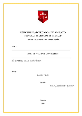UNIVERSIDAD TÉCNICA DE AMBATO
FACULTAD DE CIENCIAS DE LA SALUD
UNIDAD ACADEMICA DE ENFERMERÍA
TEMA:
MAPA DE VITAMINAS LIPOSOLUBLES
ASIGNATURA: SALUD ALIMENTARIA
Autor:
ROSITA TIPÁN
Docente:
N.D. Mg. ELIZABETH QUIROGA
Ambato
2016
 