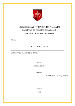 UNIVERSIDAD TÉCNICA DE AMBATO
FACULTAD DE CIENCIAS DE LA SALUD
UNIDAD ACADEMICA DE ENFERMERÍA
TEMA:
MAPA DE MINERALES
ASIGNATURA: SALUD ALIMENTARIA
Autor:
ROSITA TIPÁN
Docente:
N.D. Mg. ELIZABETH QUIROGA
Ambato
2016
 