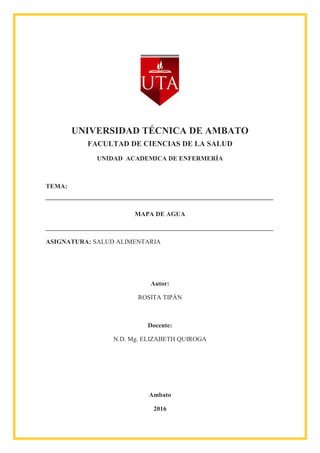 UNIVERSIDAD TÉCNICA DE AMBATO
FACULTAD DE CIENCIAS DE LA SALUD
UNIDAD ACADEMICA DE ENFERMERÍA
TEMA:
MAPA DE AGUA
ASIGNATURA: SALUD ALIMENTARIA
Autor:
ROSITA TIPÁN
Docente:
N.D. Mg. ELIZABETH QUIROGA
Ambato
2016
 