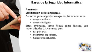 Bases de la Seguridad Informática.
Amenazas.
Clasificación de las amenazas.
De forma general podemos agrupar las amenazas en:
• Amenazas físicas
• Amenazas lógicas
Estas amenazas, tanto físicas como lógicas, son
materializadas básicamente por:
• Las personas.
• Programas específicos.
• Catástrofes naturales.
 