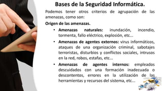 Bases de la Seguridad Informática.
Podemos tener otros criterios de agrupación de las
amenazas, como son:
Origen de las amenazas.
• Amenazas naturales: inundación, incendio,
tormenta, fallo eléctrico, explosión, etc...
• Amenazas de agentes externos: virus informáticos,
ataques de una organización criminal, sabotajes
terroristas, disturbios y conflictos sociales, intrusos
en la red, robos, estafas, etc...
• Amenazas de agentes internos: empleados
descuidados con una formación inadecuada o
descontentos, errores en la utilización de las
herramientas y recursos del sistema, etc...
 