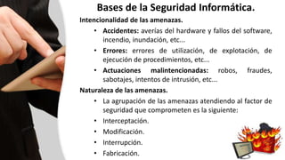Bases de la Seguridad Informática.
Intencionalidad de las amenazas.
• Accidentes: averías del hardware y fallos del software,
incendio, inundación, etc...
• Errores: errores de utilización, de explotación, de
ejecución de procedimientos, etc...
• Actuaciones malintencionadas: robos, fraudes,
sabotajes, intentos de intrusión, etc...
Naturaleza de las amenazas.
• La agrupación de las amenazas atendiendo al factor de
seguridad que comprometen es la siguiente:
• Interceptación.
• Modificación.
• Interrupción.
• Fabricación.
 