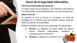 Bases de la Seguridad Informática.
Amenazas provocadas por personas
La mayor parte de los ataques a los sistemas informáticos
son provocados, intencionadamente o no, por las personas.
¿Qué se busca?
En general lo que se busca es conseguir un nivel de
privilegio en el sistema que les permita realizar acciones
sobre el sistema no autorizadas.
Podemos clasificar las personas 'atacantes' en dos grupos:
1. Activos: su objetivo es hacer daño de alguna
forma. Eliminar información, modificar o
sustraerla para su provecho.
2. Pasivos: su objetivo es curiosear en el sistema.
 