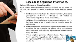 Bases de la Seguridad Informática.
Vulnerabilidades de un sistema informático.
En un sistema informático lo que queremos proteger son sus activos, es
decir, los recursos que forman parte del sistema y que podemos agrupar
en:
• Hardware: elementos físicos del sistema informático, tales como
procesadores, electrónica y cableado de red, medios de
almacenamiento (cabinas, discos, cintas, DVDs,...).
• Software: elementos lógicos o programas que se ejecutan sobre el
hardware, tanto si es el propio sistema operativo como las
aplicaciones.
• Datos: comprenden la información lógica que procesa el software
haciendo uso del hardware. En general serán informaciones
estructuradas en bases de datos o paquetes de información que
viajan por la red.
• Otros: fungibles, personas, infraestructuras,.. Aquellos que se
'usan y gastan' como puede ser la tinta y papel en las impresoras,
los soportes tipo DVD o incluso cintas si las copias se hacen en ese
medio, etc.
 
