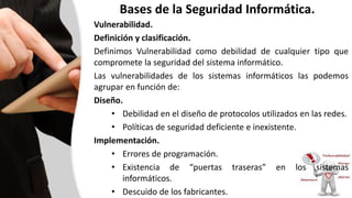 Bases de la Seguridad Informática.
Vulnerabilidad.
Definición y clasificación.
Definimos Vulnerabilidad como debilidad de cualquier tipo que
compromete la seguridad del sistema informático.
Las vulnerabilidades de los sistemas informáticos las podemos
agrupar en función de:
Diseño.
• Debilidad en el diseño de protocolos utilizados en las redes.
• Políticas de seguridad deficiente e inexistente.
Implementación.
• Errores de programación.
• Existencia de “puertas traseras” en los sistemas
informáticos.
• Descuido de los fabricantes.
 