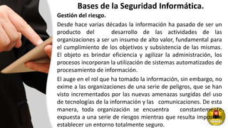 Bases de la Seguridad Informática.
Gestión del riesgo.
Desde hace varias décadas la información ha pasado de ser un
producto del desarrollo de las actividades de las
organizaciones a ser un insumo de alto valor, fundamental para
el cumplimiento de los objetivos y subsistencia de las mismas.
El objeto es brindar eficiencia y agilizar la administración, los
procesos incorporan la utilización de sistemas automatizados de
procesamiento de información.
El auge en el rol que ha tomado la información, sin embargo, no
exime a las organizaciones de una serie de peligros, que se han
visto incrementados por las nuevas amenazas surgidas del uso
de tecnologías de la información y las comunicaciones. De esta
manera, toda organización se encuentra constantemente
expuesta a una serie de riesgos mientras que resulta imposible
establecer un entorno totalmente seguro.
 