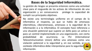 Bases de la Seguridad Informática.
La gestión de riesgos se presenta entonces como una actividad
clave para el resguardo de los activos de información de una
organización y en consecuencia protege la capacidad de
cumplir sus principales objetivos.
No existe una terminología uniforme en el campo de la
informática al respecto, ya que se habla de amenazas
cibernéticas, ciberamenazas, amenazas a la seguridad de la
información o a la informática. El concepto hace referencia a
una situación potencial que supone un daño para un activo o
para un control implementado en una organización, con cierta
probabilidad de ocurrencia. La ITU (International
Telecommunication Union) define una amenaza como una
violación potencial a la seguridad y, en ese sentido, para el
contexto informático debe interpretarse para la seguridad de la
información.
 