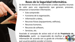 Bases de la Seguridad Informática.
Se denominan Activos de Información a todos aquellos recursos
de valor para una organización que generan, procesan,
almacenan o transmiten información.
• Esto comprende:
• Funciones de la organización,
• Información y datos,
• Recursos físicos (equipamiento, edificios),
• Recursos humanos,
• Recursos de software,
• Servicios, etc.
Asociado al concepto de activo está el rol de Propietario de
Información, quién es responsable de clasificar al activo de
información de acuerdo con su grado de criticidad y de definir
qué usuarios podrán acceder al mismo.
 
