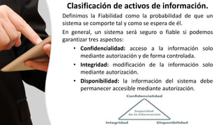 Clasificación de activos de información.
Definimos la Fiabilidad como la probabilidad de que un
sistema se comporte tal y como se espera de él.
En general, un sistema será seguro o fiable si podemos
garantizar tres aspectos:
• Confidencialidad: acceso a la información solo
mediante autorización y de forma controlada.
• Integridad: modificación de la información solo
mediante autorización.
• Disponibilidad: la información del sistema debe
permanecer accesible mediante autorización.
 
