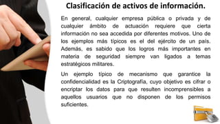 Clasificación de activos de información.
En general, cualquier empresa pública o privada y de
cualquier ámbito de actuación requiere que cierta
información no sea accedida por diferentes motivos. Uno de
los ejemplos más típicos es el del ejército de un país.
Además, es sabido que los logros más importantes en
materia de seguridad siempre van ligados a temas
estratégicos militares.
Un ejemplo típico de mecanismo que garantice la
confidencialidad es la Criptografía, cuyo objetivo es cifrar o
encriptar los datos para que resulten incomprensibles a
aquellos usuarios que no disponen de los permisos
suficientes.
 