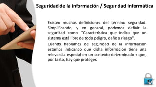 Seguridad de la información / Seguridad informática
Existen muchas definiciones del término seguridad.
Simplificando, y en general, podemos definir la
seguridad como: "Característica que indica que un
sistema está libre de todo peligro, daño o riesgo".
Cuando hablamos de seguridad de la información
estamos indicando que dicha información tiene una
relevancia especial en un contexto determinado y que,
por tanto, hay que proteger.
 