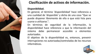 Clasificación de activos de información.
Disponibilidad.
En general, el término 'disponibilidad' hace referencia a
una cualidad de 'disponible' y dicho de una cosa "Que se
puede disponer libremente de ella o que está lista para
usarse o utilizarse.".
En términos de seguridad de la información, la
disponibilidad hace referencia a que la información del
sistema debe permanecer accesible a elementos
autorizados.
El objetivo de la disponibilidad es, entonces, prevenir
interrupciones no autorizadas/controladas de los recursos
informáticos.
 