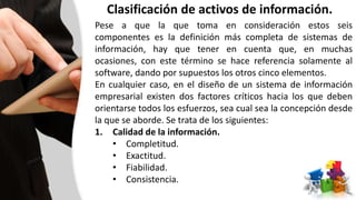 Clasificación de activos de información.
Pese a que la que toma en consideración estos seis
componentes es la definición más completa de sistemas de
información, hay que tener en cuenta que, en muchas
ocasiones, con este término se hace referencia solamente al
software, dando por supuestos los otros cinco elementos.
En cualquier caso, en el diseño de un sistema de información
empresarial existen dos factores críticos hacia los que deben
orientarse todos los esfuerzos, sea cual sea la concepción desde
la que se aborde. Se trata de los siguientes:
1. Calidad de la información.
• Completitud.
• Exactitud.
• Fiabilidad.
• Consistencia.
 