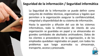 Seguridad de la información / Seguridad informática
La Seguridad de la Información se puede definir como
conjunto de medidas técnicas, organizativas y legales que
permiten a la organización asegurar la confidencialidad,
integridad y disponibilidad de su sistema de información.
Hasta la aparición y difusión del uso de los sistemas
informáticos, toda la información de interés de una
organización se guardaba en papel y se almacenaba en
grandes cantidades de abultados archivadores. Datos de
los clientes o proveedores de la organización, o de los
empleados quedaban registrados en papel, con todos los
problemas que luego acarreaba su almacenaje,
transporte, acceso y procesado.
 