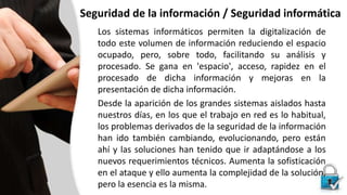 Seguridad de la información / Seguridad informática
Los sistemas informáticos permiten la digitalización de
todo este volumen de información reduciendo el espacio
ocupado, pero, sobre todo, facilitando su análisis y
procesado. Se gana en 'espacio', acceso, rapidez en el
procesado de dicha información y mejoras en la
presentación de dicha información.
Desde la aparición de los grandes sistemas aislados hasta
nuestros días, en los que el trabajo en red es lo habitual,
los problemas derivados de la seguridad de la información
han ido también cambiando, evolucionando, pero están
ahí y las soluciones han tenido que ir adaptándose a los
nuevos requerimientos técnicos. Aumenta la sofisticación
en el ataque y ello aumenta la complejidad de la solución,
pero la esencia es la misma.
 