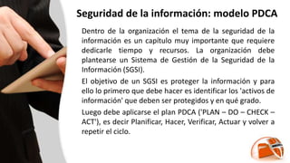Seguridad de la información: modelo PDCA
Dentro de la organización el tema de la seguridad de la
información es un capítulo muy importante que requiere
dedicarle tiempo y recursos. La organización debe
plantearse un Sistema de Gestión de la Seguridad de la
Información (SGSI).
El objetivo de un SGSI es proteger la información y para
ello lo primero que debe hacer es identificar los 'activos de
información' que deben ser protegidos y en qué grado.
Luego debe aplicarse el plan PDCA ('PLAN – DO – CHECK –
ACT'), es decir Planificar, Hacer, Verificar, Actuar y volver a
repetir el ciclo.
 