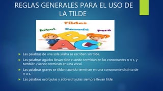 REGLAS GENERALES PARA EL USO DE
LA TILDE
 Las palabras de una sola silaba se escriben sin tilde.
 Las palabras agudas llevan tilde cuando terminan en las consonantes n o s, y
también cuando terminan en una vocal.
 Las palabras graves se tildan cuando terminan en una consonante distinta de
n o s.
 Las palabras esdrújulas y sobresdrújulas siempre llevan tilde.
 