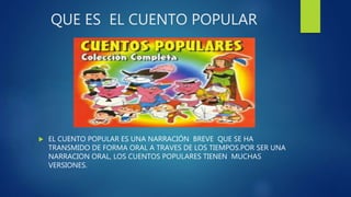 QUE ES EL CUENTO POPULAR
 EL CUENTO POPULAR ES UNA NARRACIÓN BREVE QUE SE HA
TRANSMIDO DE FORMA ORAL A TRAVES DE LOS TIEMPOS.POR SER UNA
NARRACION ORAL, LOS CUENTOS POPULARES TIENEN MUCHAS
VERSIONES.
 