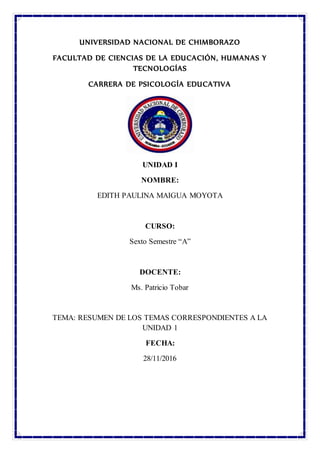 UNIVERSIDAD NACIONAL DE CHIMBORAZO
FACULTAD DE CIENCIAS DE LA EDUCACIÓN, HUMANAS Y
TECNOLOGÍAS
CARRERA DE PSICOLOGÍA EDUCATIVA
UNIDAD I
NOMBRE:
EDITH PAULINA MAIGUA MOYOTA
CURSO:
Sexto Semestre “A”
DOCENTE:
Ms. Patricio Tobar
TEMA: RESUMEN DE LOS TEMAS CORRESPONDIENTES A LA
UNIDAD 1
FECHA:
28/11/2016
 