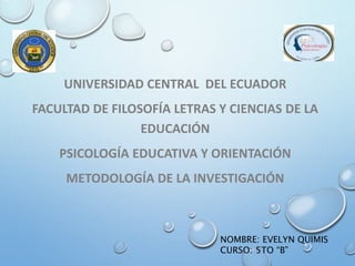 UNIVERSIDAD CENTRAL DEL ECUADOR
FACULTAD DE FILOSOFÍA LETRAS Y CIENCIAS DE LA
EDUCACIÓN
PSICOLOGÍA EDUCATIVA Y ORIENTACIÓN
METODOLOGÍA DE LA INVESTIGACIÓN
NOMBRE: EVELYN QUIMIS
CURSO: 5TO “B”
 