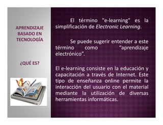 El término "e-learning" es la
simplificación de Electronic Learning.
Se puede sugerir entender a este
término como “aprend...