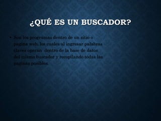 ¿QUÉ ES UN BUSCADOR?
• Son los programas dentro de un sitio o
pagina web, los cuales al ingresar palabras
claves operan dentro de la base de datos
del mismo buscador y recopilando todas las
paginas posibles.
 