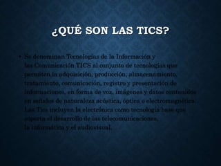 ¿QUÉ SON LAS TICS?
• Se denominan Tecnologías de la Información y
las Comunicación TICS al conjunto de tecnologías que
permiten la adquisición, producción, almacenamiento,
tratamiento, comunicación, registro y presentación de
informaciones, en forma de voz, imágenes y datos contenidos
en señales de naturaleza acústica, óptica o electromagnética.
Las Tics incluyen la electrónica como tecnología base que
soporta el desarrollo de las telecomunicaciones,
la informática y el audiovisual.
 