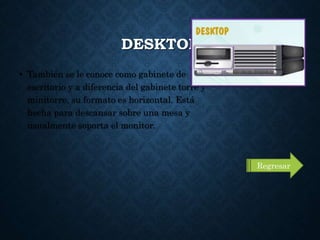DESKTOP
• También se le conoce como gabinete de
escritorio y a diferencia del gabinete torre y
minitorre, su formato es horizontal. Está
hecha para descansar sobre una mesa y
usualmente soporta el monitor.
Regresar
 