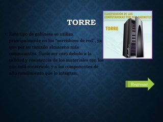 TORRE
• Este tipo de gabinete se utiliza
principalmente en los “servidores de red”, ya
que por su tamaño almacena más
componentes. Suele ser caro debido a la
calidad y resistencia de los materiales con los
que está construido y a los componentes de
alto rendimiento que lo integran.
Regresar
 