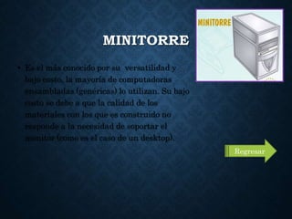 MINITORRE
• Es el más conocido por su versatilidad y
bajo costo, la mayoría de computadoras
ensambladas (genéricas) lo utilizan. Su bajo
costo se debe a que la calidad de los
materiales con los que es construido no
responde a la necesidad de soportar el
monitor (como es el caso de un desktop).
Regresar
 