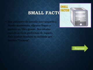 SMALL FACTOR
• Son gabinetes de tamaño muy pequeño y
diseño modernista, algunos llegan a
parecer un libro grueso. Son ideales
cuando se tiene problemas de espacio.
Este modelo también es utilizado por
muchos “Gamers”.
Regresar
 