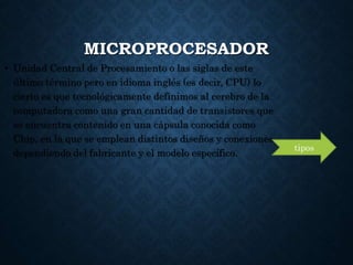 MICROPROCESADOR
• Unidad Central de Procesamiento o las siglas de este
último término pero en idioma inglés (es decir, CPU) lo
cierto es que tecnológicamente definimos al cerebro de la
computadora como una gran cantidad de transistores que
se encuentra contenido en una cápsula conocida como
Chip, en la que se emplean distintos diseños y conexiones
dependiendo del fabricante y el modelo específico.
tipos
 