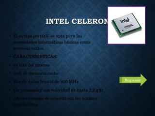 INTEL CELERON
• El equipo portátil: es apta para las
necesidades informáticas básicas como
procesar textos.
• CARACTERISTICAS:
• 64 bits del proceso
• 1mb de memoria cache
• Bus de datos frontal de 800 MHz
• Un procesador con velocidad de hasta 2.2 ghz
• Ahorra energía de acuerdo con las normas
establecidas
Regresar
 