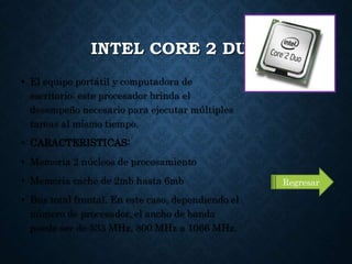 INTEL CORE 2 DUO
• El equipo portátil y computadora de
escritorio: este procesador brinda el
desempeño necesario para ejecutar múltiples
tareas al mismo tiempo.
• CARACTERISTICAS:
• Memoria 2 núcleos de procesamiento
• Memoria cache de 2mb hasta 6mb
• Bus total frontal. En este caso, dependiendo el
número de procesador, el ancho de banda
puede ser de 533 MHz, 800 MHz a 1066 MHz.
Regresar
 