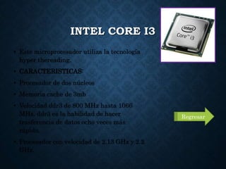 INTEL CORE I3
• Este microprocesador utiliza la tecnología
hyper thereading.
• CARACTERISTICAS:
• Procesador de dos núcleos
• Memoria cache de 3mb
• Velocidad ddr3 de 800 MHz hasta 1066
MHz. ddr3 es la habilidad de hacer
trasferencia de datos ocho veces más
rápido.
• Procesador con velocidad de 2.13 GHz y 2.2
GHz.
Regresar
 