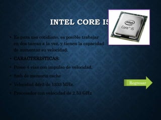 INTEL CORE I5
• Es para uso cotidiano, es posible trabajar
en dos tareas a la vez, y tienen la capacidad
de aumentar su velocidad.
• CARACTERISTICAS:
• Posee 4 vías con impulso de velocidad.
• 8mb de memoria cache
• Velocidad ddr3 de 1333 MHz.
• Procesador con velocidad de 2.53 GHz
Regresar
 