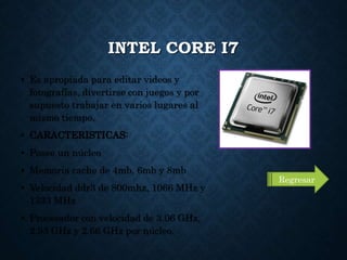 INTEL CORE I7
• Es apropiada para editar videos y
fotografías, divertirse con juegos y por
supuesto trabajar en varios lugares al
mismo tiempo.
• CARACTERISTICAS:
• Posee un núcleo
• Memoria cache de 4mb, 6mb y 8mb
• Velocidad ddr3 de 800mhz, 1066 MHz y
1333 MHz
• Procesador con velocidad de 3.06 GHz,
2.93 GHz y 2.66 GHz por núcleo.
Regresar
 