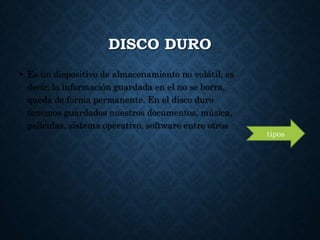 DISCO DURO
• Es un dispositivo de almacenamiento no volátil, es
decir, la información guardada en el no se borra,
queda de forma permanente. En el disco duro
tenemos guardados nuestros documentos, música,
películas, sistema operativo, software entre otros
tipos
 