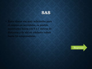 SAS
• Estos discos son muy solicitados para
el empleo en servidores, es posible
conectarlos hasta con 6 ó 7 metros de
distancia y de ahí en adelante cubrir
hasta 24 computadoras.
Regresar
 