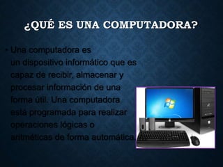 ¿QUÉ ES UNA COMPUTADORA?
• Una computadora es
un dispositivo informático que es
capaz de recibir, almacenar y
procesar información de una
forma útil. Una computadora
está programada para realizar
operaciones lógicas o
aritméticas de forma automática.
 