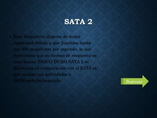 SATA 2
• Este dispositivo dispone de mejor
capacidad debido a que funciona hasta
con 300 megabytes por segundo, lo que
representa que su tiempo de respuesta es
muy bueno. DISCO DURO SATA 2 se
diferencia en comparación con el SATA es
que realiza sus actividades a
300Megabytes/segundo Regresar
 