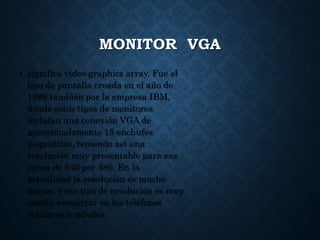 MONITOR VGA
• significa video graphics array. Fue el
tipo de pantalla creada en el año de
1988 también por la empresa IBM,
donde estos tipos de monitores
incluían una conexión VGA de
aproximadamente 15 enchufes
pequeñitos, teniendo así una
resolución muy presentable para esa
época de 640 por 480. En la
actualidad la resolución es mucho
mayor, y ese tipo de resolución es muy
común encontrar en los teléfonos
celulares o móviles.
 