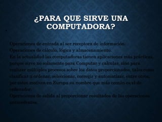¿PARA QUE SIRVE UNA
COMPUTADORA?•
Operaciones de entrada al ser receptora de información.
Operaciones de cálculo, lógica y almacenamiento.
En la actualidad las computadoras tienen aplicaciones más prácticas,
porque sirve no solamente para Computar y calcular, sino para
realizar múltiples procesos sobre los datos proporcionados, tales como
clasificar u ordenar, seleccionar, corregir y automatizar, entre otros,
por estos motivos en Europa su nombre que más común es el de
ordenador.
Operaciones de salida al proporcionar resultados de las operaciones
antecedentes.
 