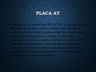 PLACA AT
• Esta placa es la utilizada por IBM AT INC y fue creada en el
año 1984. Su tamaño es de aproximadamente 305 mm de
ancho por 300 a 330 mm de profundidad. Esta tarjeta resulta
ser de gran tamaño para las unidades de disco más
avanzadas, por lo que no puede introducirse en ellas. Otra
desventaja que presenta es que suele inducir errores por
medio de su conector con la fuente de alimentación. En la
actualidad, este tipo de placas madre no se utiliza para la
producción de ninguna computadora.
 
