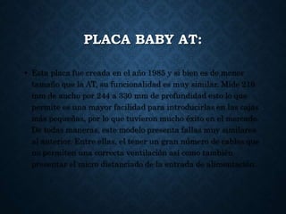 PLACA BABY AT:
• Esta placa fue creada en el año 1985 y si bien es de menor
tamaño que la AT, su funcionalidad es muy similar. Mide 216
mm de ancho por 244 a 330 mm de profundidad esto lo que
permite es una mayor facilidad para introducirlas en las cajas
más pequeñas, por lo que tuvieron mucho éxito en el mercado.
De todas maneras, este modelo presenta fallas muy similares
al anterior. Entre ellas, el tener un gran número de cables que
no permiten una correcta ventilación así como también
presentar el micro distanciado de la entrada de alimentación.
 