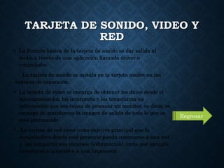 TARJETA DE SONIDO, VIDEO Y
RED
• La función básica de la tarjeta de sonido es dar salida al
audio a través de una aplicación llamada driver o
controlador.
La tarjeta de sonido se instala en la tarjeta madre en las
ranuras de expansión.
• La tarjeta de video se encarga de obtener los datos desde el
microprocesador, los interpreta y los transforma en
información que sea capaz de procesar un monitor, es decir, se
encarga de mandarnos la imagen de salida de todo lo que se
está procesando
• La tarjeta de red tiene como objetivo principal que la
computadora donde esté presente pueda conectarse a una red
y así compartir sus recursos (información) como por ejemplo
conectarse a internet o a una impresora.
Regresar
 