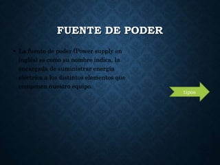 FUENTE DE PODER
• La fuente de poder (Power supply en
inglés) es como su nombre indica, la
encargada de suministrar energía
eléctrica a los distintos elementos que
componen nuestro equipo.
tipos
 