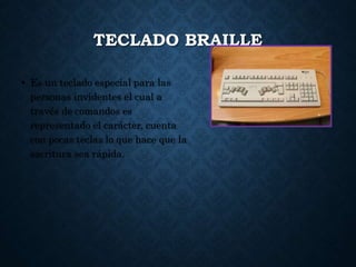 TECLADO BRAILLE
• Es un teclado especial para las
personas invidentes el cual a
través de comandos es
representado el carácter, cuenta
con pocas teclas lo que hace que la
escritura sea rápida.
 