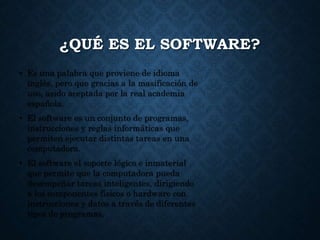 ¿QUÉ ES EL SOFTWARE?
• Es una palabra que proviene de idioma
inglés, pero que gracias a la masificación de
uso, asido aceptada por la real academia
española.
• El software es un conjunto de programas,
instrucciones y reglas informáticas que
permiten ejecutar distintas tareas en una
computadora.
• El software el soporte lógico e inmaterial
que permite que la computadora pueda
desempeñar tareas inteligentes, dirigiendo
a los componentes físicos o hardware con
instrucciones y datos a través de diferentes
tipos de programas.
 